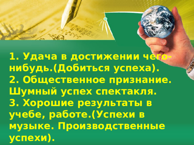1. Удача в достижении чего-нибудь.(Добиться успеха). 2. Общественное признание. Шумный успех спектакля. 3. Хорошие результаты в учебе, работе.(Успехи в музыке. Производственные успехи). 