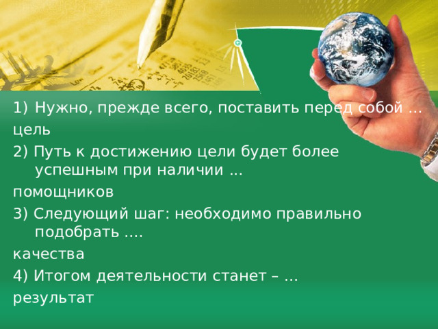 Нужно, прежде всего, поставить перед собой ... цель 2) Путь к достижению цели будет более успешным при наличии ... помощников 3) Следующий шаг: необходимо правильно подобрать .... качества 4) Итогом деятельности станет – ... результат 