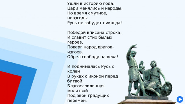 Ушли в историю года,  Цари менялись и народы,  Но время смутное, невзгоды  Русь не забудет никогда!   Победой вписана строка,  И славит стих былых героев,  Поверг народ врагов-изгоев,  Обрел свободу на века!   И поднималась Русь с колен  В руках с иконой перед битвой,  Благословленная молитвой  Под звон грядущих перемен.   Деревни, села, города  С поклоном русскому народу  Сегодня празднуют свободу  И День единства навсегда! И День единства навсегда!   Н. Майданик 