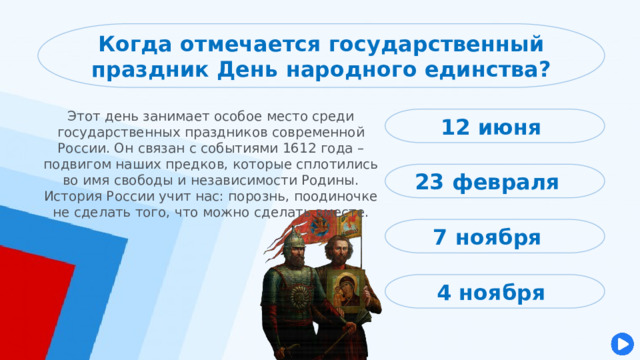 Когда отмечается государственный праздник День народного единства? Этот день занимает особое место среди государственных праздников современной России. Он связан с событиями 1612 года – подвигом наших предков, которые сплотились во имя свободы и независимости Родины. История России учит нас: порознь, поодиночке не сделать того, что можно сделать вместе. 12 июня 23 февраля 7 ноября 4 ноября 