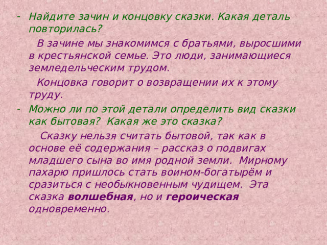 Найдите зачин и концовку сказки. Какая деталь повторилась?  В зачине мы знакомимся с братьями, выросшими в крестьянской семье. Это люди, занимающиеся земледельческим трудом.  Концовка говорит о возвращении их к этому труду. Можно ли по этой детали определить вид сказки как бытовая? Какая же это сказка?  Сказку нельзя считать бытовой, так как в основе её содержания – рассказ о подвигах младшего сына во имя родной земли. Мирному пахарю пришлось стать воином-богатырём и сразиться с необыкновенным чудищем. Эта сказка волшебная , но и героическая одновременно. 