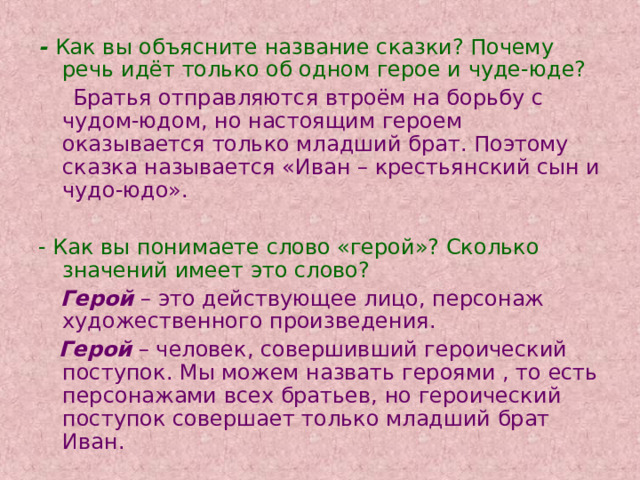 - Как вы объясните название сказки? Почему речь идёт только об одном герое и чуде-юде?  Братья отправляются втроём на борьбу с чудом-юдом, но настоящим героем оказывается только младший брат. Поэтому сказка называется «Иван – крестьянский сын и чудо-юдо». - Как вы понимаете слово «герой»? Сколько значений имеет это слово?  Герой – это действующее лицо, персонаж художественного произведения.  Герой  – человек, совершивший героический поступок. Мы можем назвать героями , то есть персонажами всех братьев, но героический поступок совершает только младший брат Иван. 