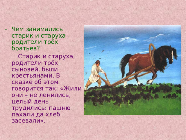 Чем занимались старик и старуха – родители трёх братьев?  Старик и старуха, родители трёх сыновей, были крестьянами. В сказке об этом говорится так: «Жили они – не ленились, целый день трудились: пашню пахали да хлеб засевали». 