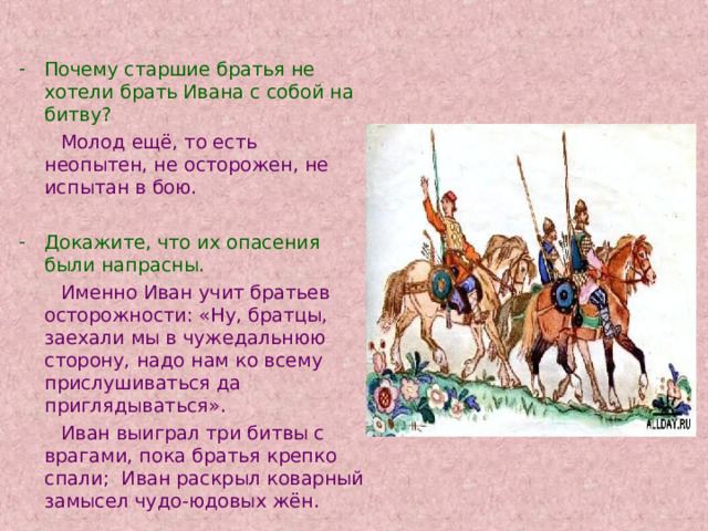 Почему старшие братья не хотели брать Ивана с собой на битву?  Молод ещё, то есть неопытен, не осторожен, не испытан в бою. Докажите, что их опасения были напрасны.  Именно  Иван учит братьев осторожности: «Ну, братцы, заехали мы в чужедальнюю сторону, надо нам ко всему прислушиваться да приглядываться».  Иван выиграл три битвы с врагами, пока братья крепко спали; Иван раскрыл коварный замысел чудо-юдовых жён. 