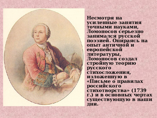 Несмотря на усиленные занятия точными науками, Ломоносов серьезно занимался русской поэзией. Опираясь на опыт античной и европейской литературы, Ломоносов создал стройную теорию русского стихосложения, изложенную в «Письме о правилах российского стихотворства» (1739 г.) и в основных чертах существующую в наши дни.    