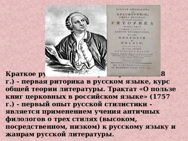Краткое руководство к красноречию (1748 г.) - первая риторика в русском языке, курс общей теории литературы. Трактат «О пользе книг церковных в российском языке» (1757 г.) - первый опыт русской стилистики - является применением учения античных филологов о трех стилях (высоком, посредственном, низком) к русскому языку и жанрам русской литературы.    