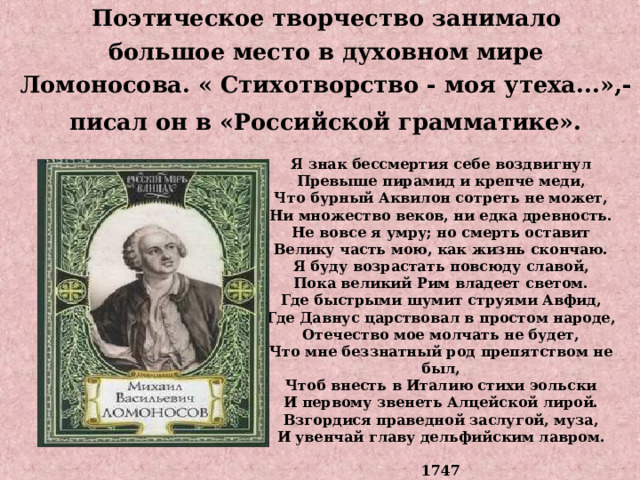 Поэтическое творчество занимало большое место в духовном мире Ломоносова. « Стихотворство - моя утеха...»,-  писал он в «Российской грамматике».  Я знак бессмертия себе воздвигнул Превыше пирамид и крепче меди, Что бурный Аквилон сотреть не может, Ни множество веков, ни едка древность. Не вовсе я умру; но смерть оставит Велику часть мою, как жизнь скончаю. Я буду возрастать повсюду славой, Пока великий Рим владеет светом. Где быстрыми шумит струями Авфид, Где Давнус царствовал в простом народе, Отечество мое молчать не будет, Что мне беззнатный род препятством не был, Чтоб внесть в Италию стихи эольски И первому звенеть Алцейской лирой. Взгордися праведной заслугой, муза, И увенчай главу дельфийским лавром.  1747 
