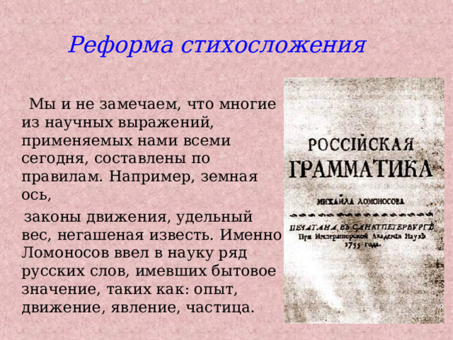 Реформа стихосложения  Мы и не замечаем, что многие из научных выражений, применяемых нами всеми сегодня, составлены по правилам. Например, земная ось,  законы движения, удельный вес, негашеная известь. Именно Ломоносов ввел в науку ряд русских слов, имевших бытовое значение, таких как: опыт, движение, явление, частица. 