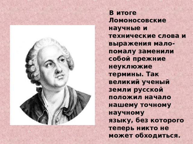 В итоге Ломоносовские научные и технические слова и выражения мало-помалу заменили собой прежние неуклюжие термины. Так великий ученый земли русской положил начало нашему точному научному  языку, без которого теперь никто не может обходиться.  