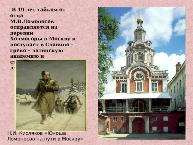  В 19 лет тайком от отца М.В.Ломоносов отправляется из деревни Холмогоры в Москву и поступает в Славяно – греко – латинскую академию и становится одним из лучших учеников. Н.И. Кисляков «Юноша Ломоносов на пути в Москву» 