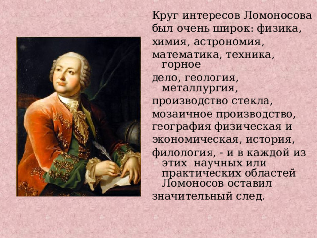Круг интересов Ломоносова был очень широк: физика, химия, астрономия, математика, техника, горное дело, геология, металлургия, производство стекла, мозаичное производство, география физическая и экономическая, история, филология, - и в каждой из этих научных или практических областей Ломоносов оставил значительный след.    