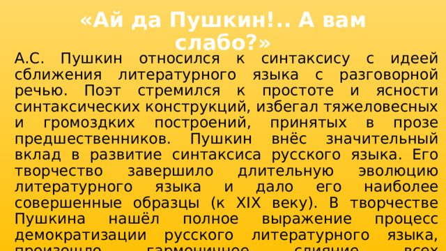 «Ай да Пушкин!.. А вам слабо?» А.С. Пушкин относился к синтаксису с идеей сближения литературного языка с разговорной речью. Поэт стремился к простоте и ясности синтаксических конструкций, избегал тяжеловесных и громоздких построений, принятых в прозе предшественников. Пушкин внёс значительный вклад в развитие синтаксиса русского языка. Его творчество завершило длительную эволюцию литературного языка и дало его наиболее совершенные образцы (к XIX веку). В творчестве Пушкина нашёл полное выражение процесс демократизации русского литературного языка, произошло гармоничное слияние всех жизнеспособных элементов живой народной речи с литературным языком. 