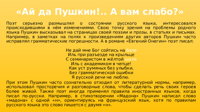 «Ай да Пушкин!.. А вам слабо?» Поэт серьезно размышлял о состоянии русского языка, интересовался происходившими в нём изменениями. Свою точку зрения на проблемы родного языка Пушкин высказывал на страницах своей поэзии и прозы, в статьях и письмах. Например, в заметках на полях к произведениям других авторов Пушкин часто исправлял грамматические погрешности. А в романе «Евгений Онегин» поэт писал: Не дай мне Бог сойтись на бале Иль при разъезде на крыльце С семинаристом в жёлтой шале Иль с академиком в чепце! Как уст румяных без улыбки, Без грамматической ошибки Я русской речи не люблю. При этом Пушкин часто сознательно отходил от литературной нормы, например, использовал просторечия и разговорные слова, чтобы сделать речь своих героев более живой. Также поэт иногда применял правила иностранных языков, когда писал по-русски. Например, в стихотворении «Мадона» Пушкин написал слово «мадона» с одной «н», ориентируясь на французский язык, хотя по правилам русского языка это слово пишется с двумя «н». 