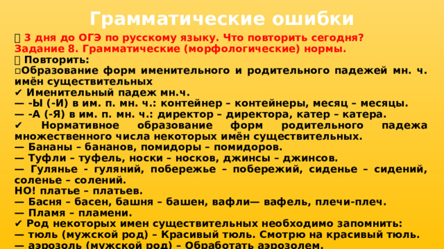 Грамматические ошибки 📅 3 дня до ОГЭ по русскому языку. Что повторить сегодня? Задание 8. Грамматические (морфологические) нормы. 📌 Повторить: ▫ Образование форм именительного и родительного падежей мн. ч. имён существительных ✔ Именительный падеж мн.ч. — -Ы (-И) в им. п. мн. ч.: контейнер – контейнеры, месяц – месяцы. — -А (-Я) в им. п. мн. ч.: директор – директора, катер – катера. ✔ Нормативное образование форм родительного падежа множественного числа некоторых имён существительных. — Бананы – бананов, помидоры – помидоров. — Туфли – туфель, носки – носков, джинсы – джинсов. — Гулянье - гуляний, побережье – побережий, сиденье – сидений, соленье – солений. НО! платье – платьев. — Басня – басен, башня – башен, вафли— вафель, плечи-плеч. — Пламя – пламени. ✔ Род некоторых имен существительных необходимо запомнить: — тюль (мужской род) – Красивый тюль. Смотрю на красивый тюль. — аэрозоль (мужской род) – Обработать аэрозолем. 