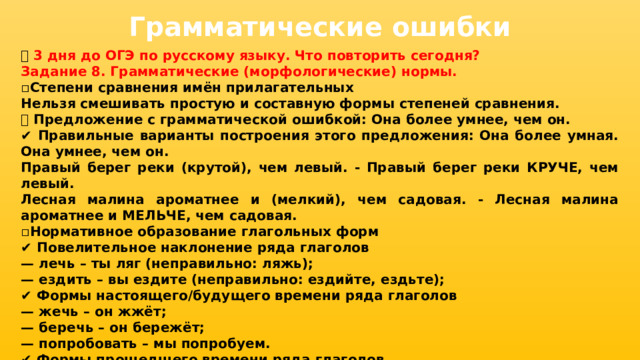 Грамматические ошибки 📅 3 дня до ОГЭ по русскому языку. Что повторить сегодня? Задание 8. Грамматические (морфологические) нормы. ▫ Степени сравнения имён прилагательных Нельзя смешивать простую и составную формы степеней сравнения. ❌ Предложение с грамматической ошибкой: Она более умнее, чем он. ✔ Правильные варианты построения этого предложения: Она более умная. Она умнее, чем он. Правый берег реки (крутой), чем левый. - Правый берег реки КРУЧЕ, чем левый. Лесная малина ароматнее и (мелкий), чем садовая. - Лесная малина ароматнее и МЕЛЬЧЕ, чем садовая. ▫ Нормативное образование глагольных форм ✔ Повелительное наклонение ряда глаголов — лечь – ты ляг (неправильно: ляжь); — ездить – вы ездите (неправильно: ездийте, ездьте); ✔ Формы настоящего/будущего времени ряда глаголов — жечь – он жжёт; — беречь – он бережёт; — попробовать – мы попробуем. ✔ Формы прошедшего времени ряда глаголов — сохнуть, исчезнуть, промокнуть, заглохнуть - сох, исчез, промок, заглох. 