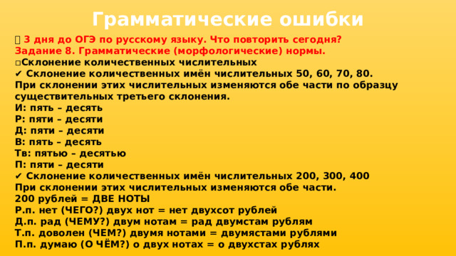 Грамматические ошибки 📅 3 дня до ОГЭ по русскому языку. Что повторить сегодня? Задание 8. Грамматические (морфологические) нормы. ▫ Склонение количественных числительных ✔ Склонение количественных имён числительных 50, 60, 70, 80. При склонении этих числительных изменяются обе части по образцу существительных третьего склонения. И: пять – десять Р: пяти – десяти Д: пяти – десяти В: пять – десять Тв: пятью – десятью П: пяти – десяти ✔ Склонение количественных имён числительных 200, 300, 400 При склонении этих числительных изменяются обе части. 200 рублей = ДВЕ НОТЫ Р.п. нет (ЧЕГО?) двух нот = нет двухсот рублей Д.п. рад (ЧЕМУ?) двум нотам = рад двумстам рублям Т.п. доволен (ЧЕМ?) двумя нотами = двумястами рублями П.п. думаю (О ЧЁМ?) о двух нотах = о двухстах рублях 
