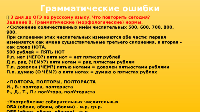 Грамматические ошибки 📅 3 дня до ОГЭ по русскому языку. Что повторить сегодня? Задание 8. Грамматические (морфологические) нормы. ✔ Склонение количественных имён числительных 500, 600, 700, 800, 900. При склонении этих числительных изменяются обе части: первая изменяется как имена существительные третьего склонения, а вторая – как слово НОТА. 500 рублей = ПЯТЬ НОТ Р.п. нет (ЧЕГО?) пяти нот = нет пятисот рублей Д.п. рад (ЧЕМУ?) пяти нотам = рад пятистам рублям Т.п. доволен (ЧЕМ?) пятью нотами = доволен пятьюстами рублями П.п. думаю (О ЧЁМ?) о пяти нотах = думаю о пятистах рублях  ✔ ПОЛТОРА, ПОЛТОРЫ, ПОЛТОРАСТА И., В.: полтора, полтораста Р., Д., Т., П.: полУтора, полУтораста  ▫ Употребление собирательных числительных ОБА (обоих, обоим, обоими) - м.р, ср.р. ОБЕ (обеих, обеим, обеими) - ж.р 
