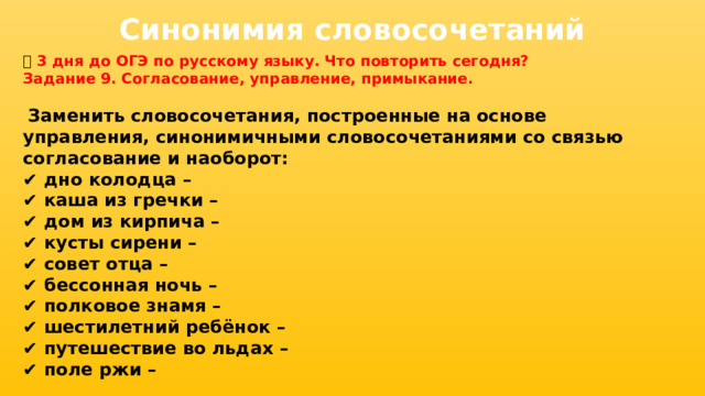 Синонимия словосочетаний 📅 3 дня до ОГЭ по русскому языку. Что повторить сегодня? Задание 9. Согласование, управление, примыкание.   Заменить словосочетания, построенные на основе управления, синонимичными словосочетаниями со связью согласование и наоборот: ✔ дно колодца – ✔ каша из гречки – ✔ дом из кирпича – ✔ кусты сирени – ✔ совет отца – ✔ бессонная ночь – ✔ полковое знамя – ✔ шестилетний ребёнок – ✔ путешествие во льдах – ✔ поле ржи –  