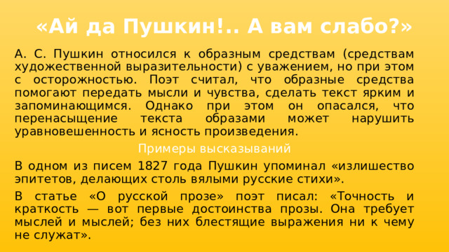 «Ай да Пушкин!.. А вам слабо?» А. С. Пушкин относился к образным средствам (средствам художественной выразительности) с уважением, но при этом с осторожностью. Поэт считал, что образные средства помогают передать мысли и чувства, сделать текст ярким и запоминающимся. Однако при этом он опасался, что перенасыщение текста образами может нарушить уравновешенность и ясность произведения. Примеры высказываний В одном из писем 1827 года Пушкин упоминал «излишество эпитетов, делающих столь вялыми русские стихи». В статье «О русской прозе» поэт писал: «Точность и краткость — вот первые достоинства прозы. Она требует мыслей и мыслей; без них блестящие выражения ни к чему не служат». 