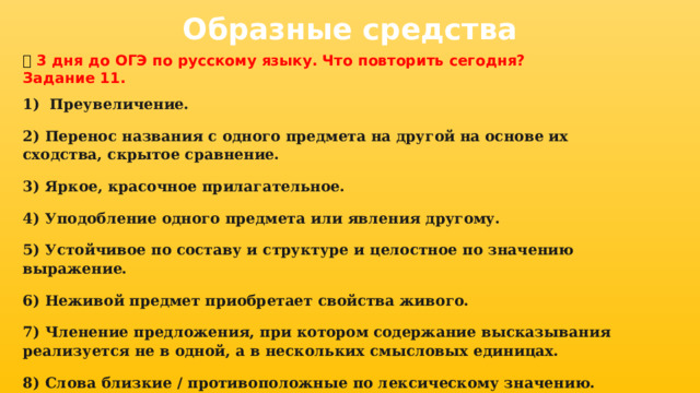 Образные средства 📅 3 дня до ОГЭ по русскому языку. Что повторить сегодня? Задание 11. 1)  Преувеличение.     2) Перенос названия с одного предмета на другой на основе их сходства, скрытое сравнение. 3) Яркое, красочное прилагательное.     4) Уподобление одного предмета или явления другому.    5) Устойчивое по составу и структуре и целостное по значению выражение. 6) Неживой предмет приобретает свойства живого.   7) Членение предложения, при котором содержание высказывания реализуется не в одной, а в нескольких смысловых единицах. 8) Слова близкие / противоположные по лексическому значению.  
