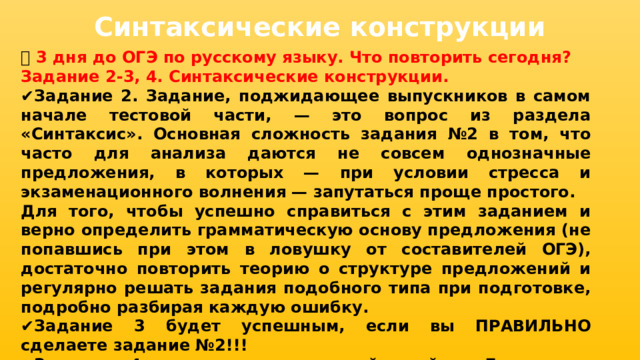 Синтаксические конструкции 📅 3 дня до ОГЭ по русскому языку. Что повторить сегодня? Задание 2-3, 4. Синтаксические конструкции. ✔ Задание 2. Задание, поджидающее выпускников в самом начале тестовой части, — это вопрос из раздела «Синтаксис». Основная сложность задания №2 в том, что часто для анализа даются не совсем однозначные предложения, в которых — при условии стресса и экзаменационного волнения — запутаться проще простого. Для того, чтобы успешно справиться с этим заданием и верно определить грамматическую основу предложения (не попавшись при этом в ловушку от составителей ОГЭ), достаточно повторить теорию о структуре предложений и регулярно решать задания подобного типа при подготовке, подробно разбирая каждую ошибку. ✔ Задание 3 будет успешным, если вы ПРАВИЛЬНО сделаете задание №2!!! ✔ Задание 4 самое легкое в этой тройке. Да, нужно подумать, но и логику простого рассуждения, основанного на сопоставлении, никто не отменял.  