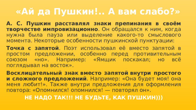 «Ай да Пушкин!.. А вам слабо?» А. С. Пушкин расставлял знаки препинания в своём творчестве импровизационно . Он обращался к ним, когда нужна была пауза или выделение какого-то смыслового момента. Некоторые особенности пушкинской пунктуации: Точка с запятой . Поэт использовал её вместо запятой в простом предложении, особенно перед противительным союзом «но». Например: «Ямщик поскакал; но всё поглядывал на восток».  Восклицательный знак   вместо запятой   внутри простого и сложного предложений . Например: «Она будет моя! она меня любит!». Также внутри предложения для оформления повтора: «Опомнился! опомнился! — повторял он». НЕ НАДО ТАК!!! НЕ БУДЬТЕ, КАК ПУШКИН))) 