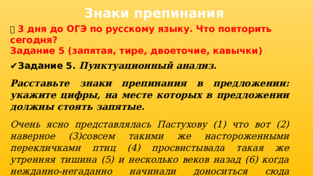 Знаки препинания 📅 3 дня до ОГЭ по русскому языку. Что повторить сегодня? Задание 5 (запятая, тире, двоеточие, кавычки) ✔ Задание 5. Пунктуационный анализ. Расставьте знаки препинания в предложении: укажите цифры, на месте которых в предложении должны стоять запятые. Очень ясно представлялась Пастухову (1) что вот (2) наверное (3)совсем такими же настороженными перекличками птиц (4) просвистывала такая же утренняя тишина (5) и несколько веков назад (6) когда нежданно-негаданно начинали доноситься сюда издалека людские голоса (7) и потом раздавался обрывистый железный удар по дереву.   