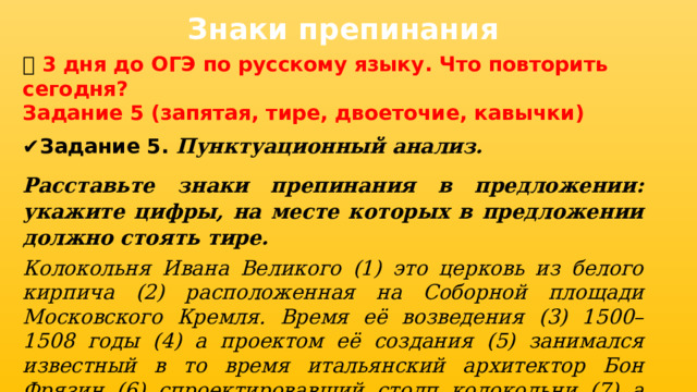 Знаки препинания 📅 3 дня до ОГЭ по русскому языку. Что повторить сегодня? Задание 5 (запятая, тире, двоеточие, кавычки) ✔ Задание 5. Пунктуационный анализ. Расставьте знаки препинания в предложении: укажите цифры, на месте которых в предложении должно стоять тире. Колокольня Ивана Великого (1) это церковь из белого кирпича (2) расположенная на Соборной площади Московского Кремля. Время её возведения (3) 1500–1508 годы (4) а проектом её создания (5) занимался известный в то время итальянский архитектор Бон Фрязин (6) спроектировавший столп колокольни (7) а также Успенскую звонницу (8) и Филаретову пристройку.  