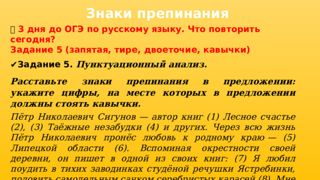 Знаки препинания 📅 3 дня до ОГЭ по русскому языку. Что повторить сегодня? Задание 5 (запятая, тире, двоеточие, кавычки) ✔ Задание 5. Пунктуационный анализ. Расставьте знаки препинания в предложении: укажите цифры, на месте которых в предложении должны стоять кавычки. Пётр Николаевич Сигунов  — автор книг (1) Лесное счастье (2), (3) Таёжные незабудки (4) и других. Через всю жизнь Пётр Николаевич пронёс любовь к родному краю  — (5) Липецкой области (6). Вспоминая окрестности своей деревни, он пишет в одной из своих книг: (7) Я любил поудить в тихих заводинках студёной речушки Ястребинки, половить самодельным сачком серебристых карасей (8). Мне нравилось собирать в густой зелёной дубраве весенние ландыши, синие резные колокольчики, оранжевые купавы (9). 