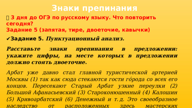 Знаки препинания 📅 3 дня до ОГЭ по русскому языку. Что повторить сегодня? Задание 5 (запятая, тире, двоеточие, кавычки) ✔ Задание 5. Пунктуационный анализ. Расставьте знаки препинания в предложении: укажите цифры, на месте которых в предложении должно стоять двоеточие. Арбат уже давно стал главной туристической артерией Москвы (1) так как сюда стекаются гости гóрода со всех его концов. Пересекают Старый Арбат узкие переулки (2) Большой Афанасьевский (3) Староконюшенный (4) Калошин (5) Кривоарбатский (6) Денежный и т. д. Это своеобразное наследство от расположенных здесь мастерских ремесленников (7) а само название Орбат впервые упоминается в 1475 году (8) «Погорел совсем на Орбате Никифор Басенков». 