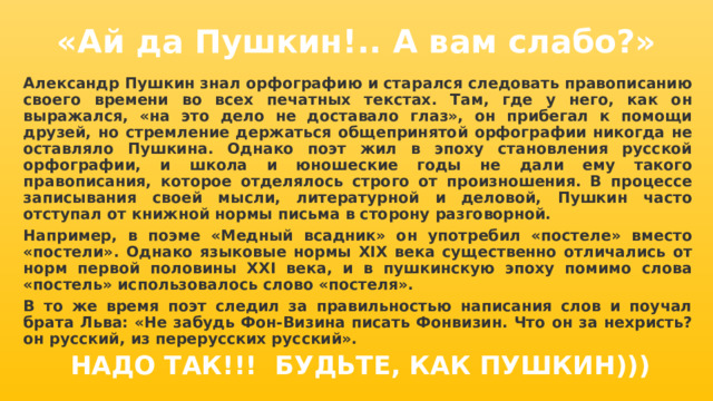 «Ай да Пушкин!.. А вам слабо?» Александр Пушкин знал орфографию и старался следовать правописанию своего времени во всех печатных текстах. Там, где у него, как он выражался, «на это дело не доставало глаз», он прибегал к помощи друзей, но стремление держаться общепринятой орфографии никогда не оставляло Пушкина. Однако поэт жил в эпоху становления русской орфографии, и школа и юношеские годы не дали ему такого правописания, которое отделялось строго от произношения. В процессе записывания своей мысли, литературной и деловой, Пушкин часто отступал от книжной нормы письма в сторону разговорной. Например, в поэме «Медный всадник» он употребил «постеле» вместо «постели». Однако языковые нормы XIX века существенно отличались от норм первой половины XXI века, и в пушкинскую эпоху помимо слова «постель» использовалось слово «постеля». В то же время поэт следил за правильностью написания слов и поучал брата Льва: «Не забудь Фон-Визина писать Фонвизин. Что он за нехристь? он русский, из перерусских русский».  НАДО ТАК!!! БУДЬТЕ, КАК ПУШКИН))) 
