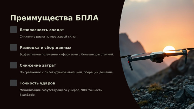 Преимущества БПЛА Безопасность солдат Снижение риска потерь живой силы. Разведка и сбор данных Эффективное получение информации с больших расстояний. Снижение затрат По сравнению с пилотируемой авиацией, операции дешевле. Точность ударов Минимизация сопутствующего ущерба, 90% точность ScanEagle. 