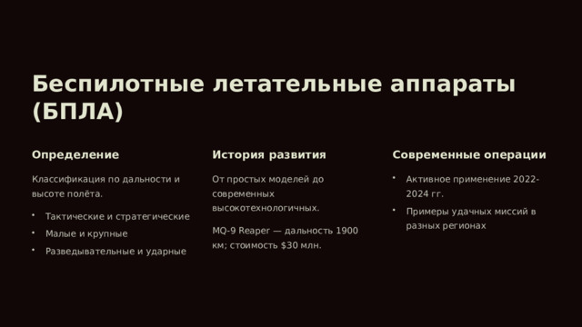 Беспилотные летательные аппараты (БПЛА) Определение История развития Современные операции Классификация по дальности и высоте полёта. От простых моделей до современных высокотехнологичных. Активное применение 2022-2024 гг. Примеры удачных миссий в разных регионах Тактические и стратегические MQ-9 Reaper — дальность 1900 км; стоимость $30 млн. Малые и крупные Разведывательные и ударные 