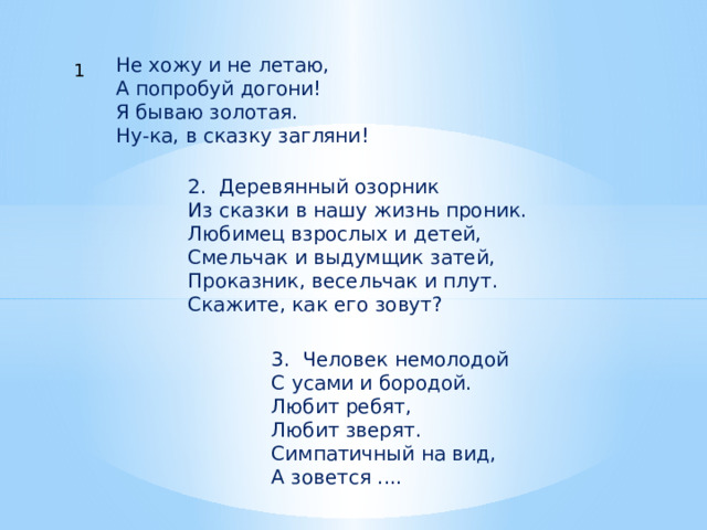Не хожу и не летаю,  А попробуй догони!  Я бываю золотая.  Ну-ка, в сказку загляни! 1 2. Деревянный озорник  Из сказки в нашу жизнь проник.  Любимец взрослых и детей,  Смельчак и выдумщик затей,  Проказник, весельчак и плут.  Скажите, как его зовут? 3. Человек немолодой  С усами и бородой.  Любит ребят,  Любит зверят.  Симпатичный на вид,  А зовется .... 