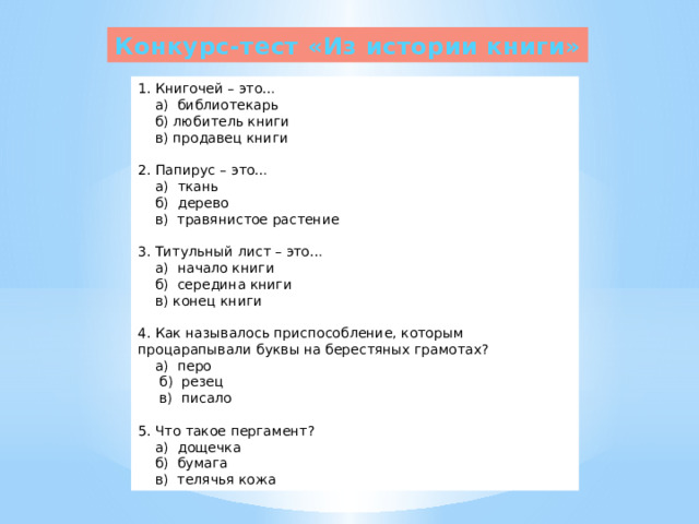 Конкурс-тест «Из истории книги» 1. Книгочей – это…  а) библиотекарь  б) любитель книги  в) продавец книги  2. Папирус – это…  а) ткань  б) дерево  в) травянистое растение  3. Титульный лист – это…  а) начало книги  б) середина книги  в) конец книги  4. Как называлось приспособление, которым процарапывали буквы на берестяных грамотах?  а) перо  б) резец  в) писало  5. Что такое пергамент?  а) дощечка  б) бумага  в) телячья кожа 