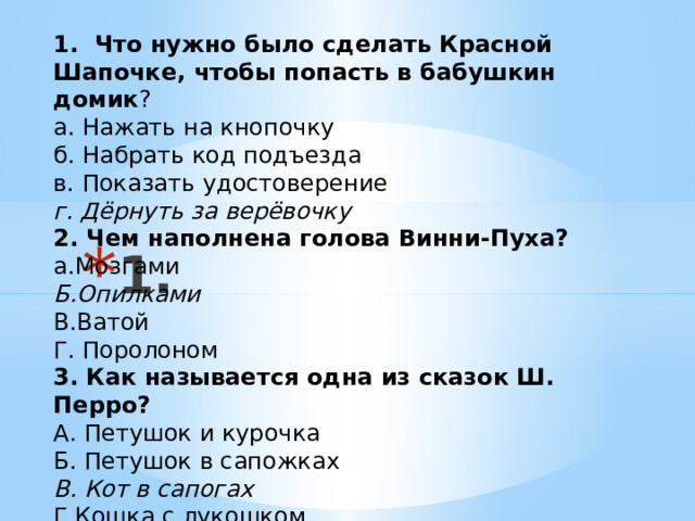 1. Что нужно было сделать Красной Шапочке, чтобы попасть в бабушкин домик ? а. Нажать на кнопочку б. Набрать код подъезда в. Показать удостоверение г. Дёрнуть за верёвочку 2. Чем наполнена голова Винни-Пуха? а.Мозгами Б.Опилками В.Ватой Г. Поролоном 3. Как называется одна из сказок Ш. Перро? А. Петушок и курочка Б. Петушок в сапожках В. Кот в сапогах Г.Кошка с лукошком 1. 
