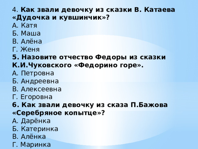 4. Как звали девочку из сказки В. Катаева «Дудочка и кувшинчик»? А. Катя Б. Маша В. Алёна Г. Женя 5. Назовите отчество Федоры из сказки К.И.Чуковского «Федорино горе». А. Петровна Б. Андреевна В. Алексеевна Г. Егоровна 6. Как звали девочку из сказа П.Бажова «Серебряное копытце»? А. Дарёнка Б. Катеринка В. Алёнка Г. Маринка 