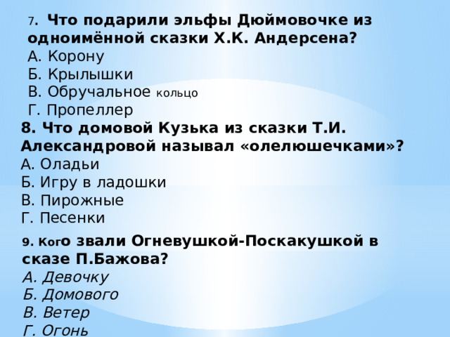 7 . Что подарили эльфы Дюймовочке из одноимённой сказки Х.К. Андерсена? А. Корону Б. Крылышки В. Обручальное кольцо Г. Пропеллер 8. Что домовой Кузька из сказки Т.И. Александровой называл «олелюшечками»? А. Оладьи Б. Игру в ладошки В. Пирожные Г. Песенки 9. Ког о звали Огневушкой-Поскакушкой в сказе П.Бажова? А. Девочку Б. Домового В. Ветер Г. Огонь 