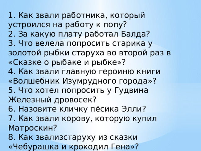 1. Как звали работника, который устроился на работу к попу? 2. За какую плату работал Балда? 3. Что велела попросить старика у золотой рыбки старуха во второй раз в «Сказке о рыбаке и рыбке»? 4. Как звали главную героиню книги «Волшебник Изумрудного города»? 5. Что хотел попросить у Гудвина Железный дровосек? 6. Назовите кличку пёсика Элли? 7. Как звали корову, которую купил Матроскин? 8. Как звализстаруху из сказки «Чебурашка и крокодил Гена»? 9. Как называла свою крысу старуха Шапокляк? 