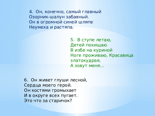 4. Он, конечно, самый главный  Озорник-шалун забавный.  Он в огромной синей шляпе  Неумеха и растяпа. 5. В ступе летаю, Детей похищаю В избе на куриной Ноге проживаю, Красавица златокудрая, А зовут меня... 6. Он живет глуши лесной,  Сердца моего герой.  Он костями громыхает  И в округе всех пугает.  Это что за старичок?   