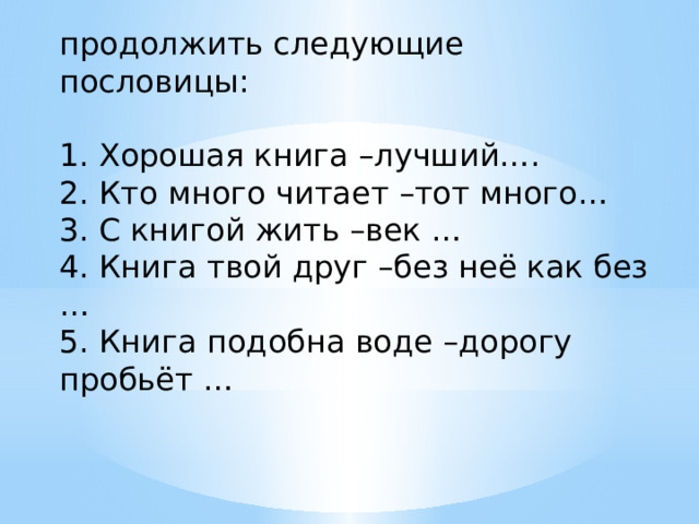 продолжить следующие пословицы: 1. Хорошая книга –лучший…. 2. Кто много читает –тот много… 3. С книгой жить –век … 4. Книга твой друг –без неё как без … 5. Книга подобна воде –дорогу пробьёт … 