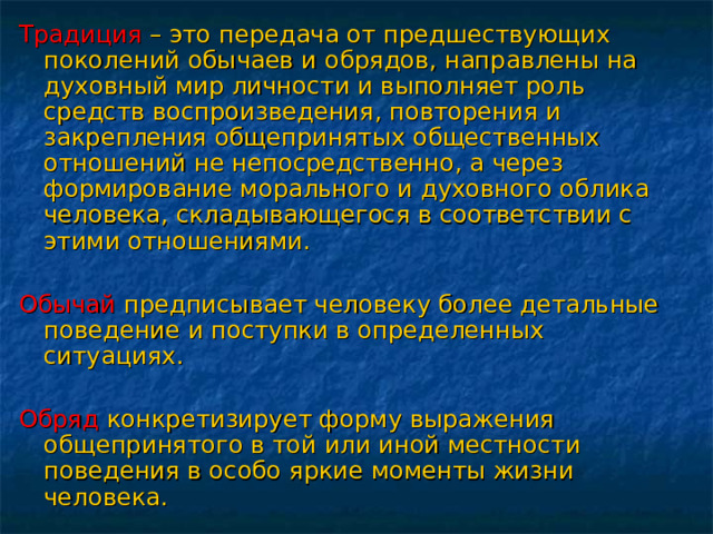 Традиция  – это передача от предшествующих поколений обычаев и обрядов, направлены на духовный мир личности и выполняет роль средств воспроизведения, повторения и закрепления общепринятых общественных отношений не непосредственно, а через формирование морального и духовного облика человека, складывающегося в соответствии с этими отношениями. Обычай предписывает человеку более детальные поведение и поступки в определенных ситуациях. Обряд конкретизирует форму выражения общепринятого в той или иной местности поведения в особо яркие моменты жизни человека. 
