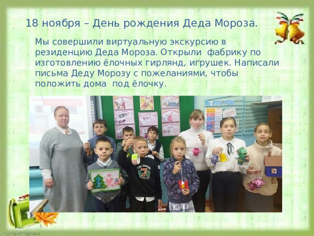18 ноября – День рождения Деда Мороза. Мы совершили виртуальную экскурсию в резиденцию Деда Мороза. Открыли фабрику по изготовлению ёлочных гирлянд, игрушек. Написали письма Деду Морозу с пожеланиями, чтобы положить дома под ёлочку. 