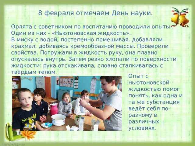 8 февраля отмечаем День науки. Орлята с советником по воспитанию проводили опыты. Один из них - «Ньютоновская жидкость». В миску с водой, постепенно помешивая, добавляли крахмал, добиваясь кремообразной массы. Проверили свойства. Погружали в жидкость руку, она плавно опускалась внутрь. Затем резко хлопали по поверхности жидкости: рука отскакивала, словно сталкивалась с твёрдым телом. Опыт с ньютоновской жидкостью помог понять, как одна и та же субстанция ведёт себя по-разному в различных условиях. 
