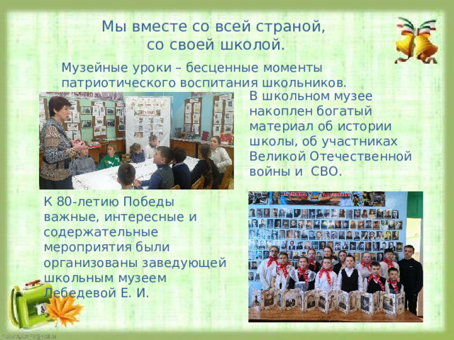 Мы вместе со всей страной, со своей школой. Музейные уроки – бесценные моменты патриотического воспитания школьников. В школьном музее накоплен богатый материал об истории школы, об участниках Великой Отечественной войны и СВО. К 80-летию Победы важные, интересные и содержательные мероприятия были организованы заведующей школьным музеем Лебедевой Е. И. 