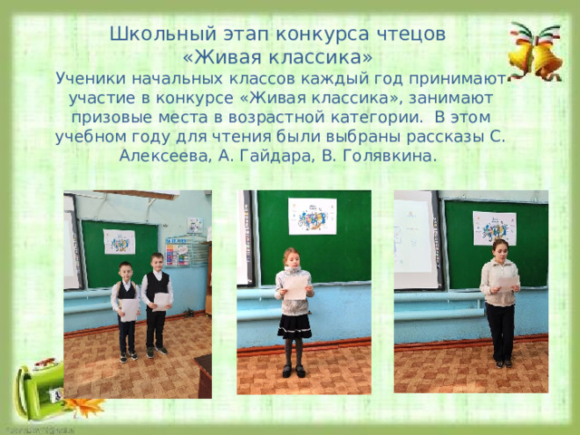 Школьный этап конкурса чтецов «Живая классика» Ученики начальных классов каждый год принимают участие в конкурсе «Живая классика», занимают призовые места в возрастной категории. В этом учебном году для чтения были выбраны рассказы С. Алексеева, А. Гайдара, В. Голявкина. 