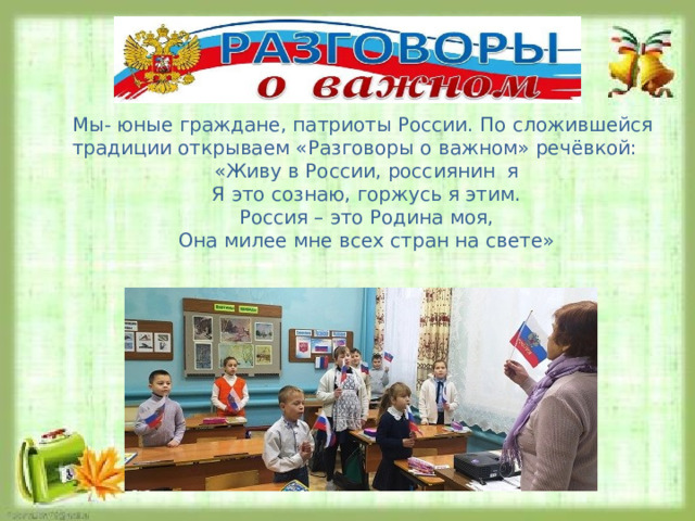 Мы- юные граждане, патриоты России. По сложившейся традиции открываем «Разговоры о важном» речёвкой: «Живу в России, россиянин я Я это сознаю, горжусь я этим. Россия – это Родина моя, Она милее мне всех стран на свете» 