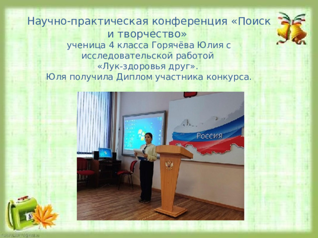 Научно-практическая конференция «Поиск и творчество» ученица 4 класса Горячёва Юлия с исследовательской работой «Лук-здоровья друг». Юля получила Диплом участника конкурса. 