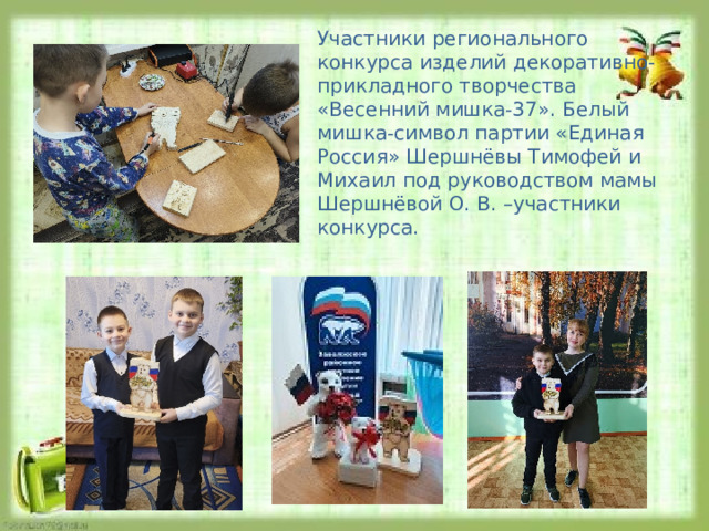 Участники регионального конкурса изделий декоративно-прикладного творчества «Весенний мишка-37». Белый мишка-символ партии «Единая Россия» Шершнёвы Тимофей и Михаил под руководством мамы Шершнёвой О. В. –участники конкурса. 