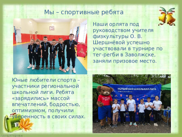 Мы – спортивные ребята Наши орлята под руководством учителя физкультуры О. В. Шершнёвой успешно участвовали в турнире по тег-регби в Заволжске, заняли призовое место. Юные любители спорта – участники региональной школьной лиги. Ребята «зарядились» массой впечатлений, бодростью, оптимизмом, получили уверенность в своих силах. 